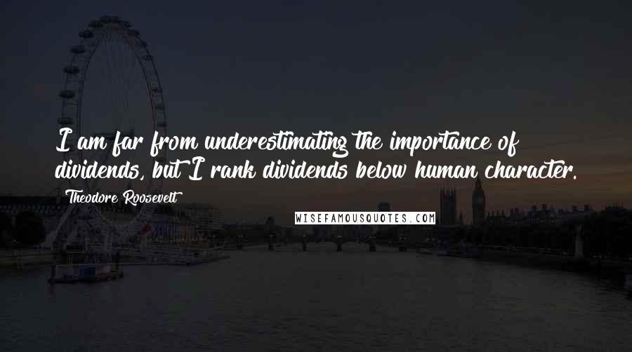 Theodore Roosevelt Quotes: I am far from underestimating the importance of dividends, but I rank dividends below human character.