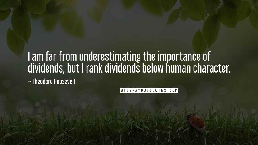 Theodore Roosevelt Quotes: I am far from underestimating the importance of dividends, but I rank dividends below human character.