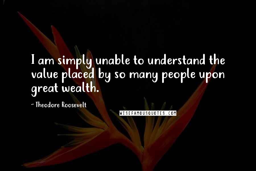 Theodore Roosevelt Quotes: I am simply unable to understand the value placed by so many people upon great wealth.