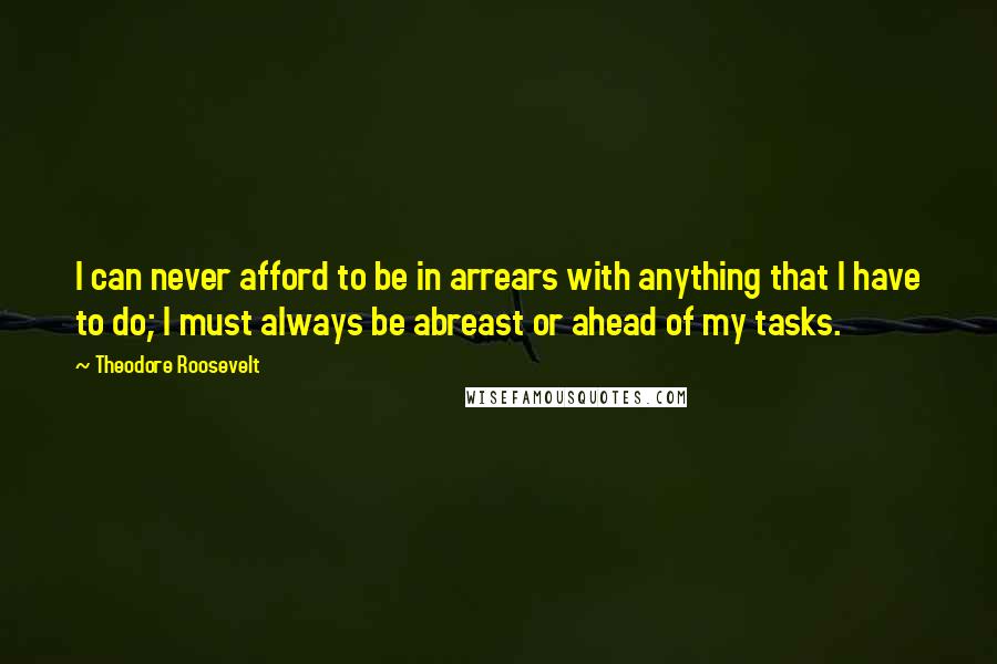 Theodore Roosevelt Quotes: I can never afford to be in arrears with anything that I have to do; I must always be abreast or ahead of my tasks.