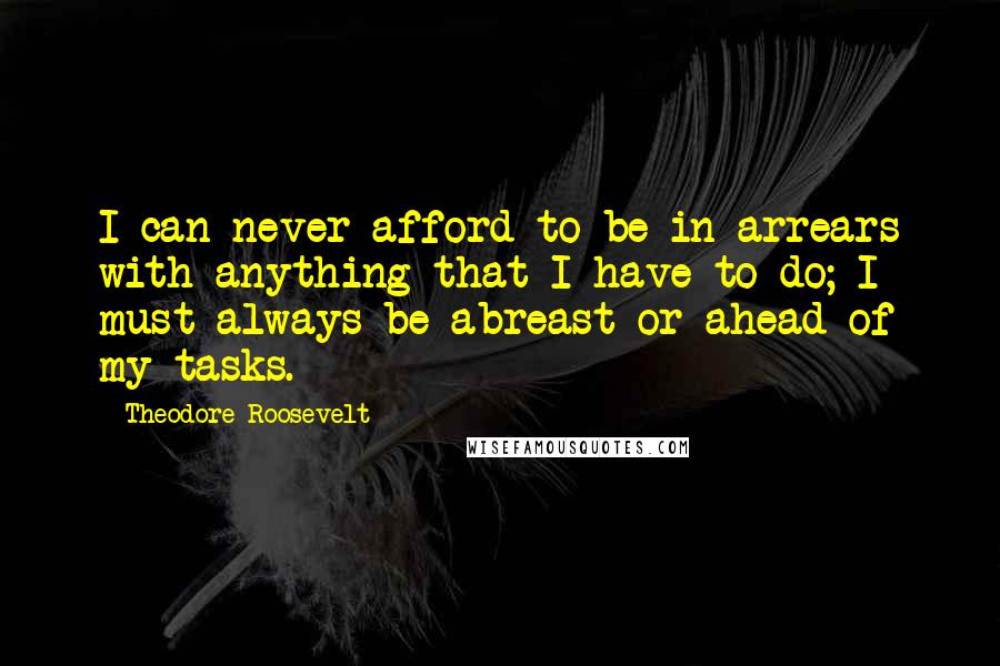 Theodore Roosevelt Quotes: I can never afford to be in arrears with anything that I have to do; I must always be abreast or ahead of my tasks.