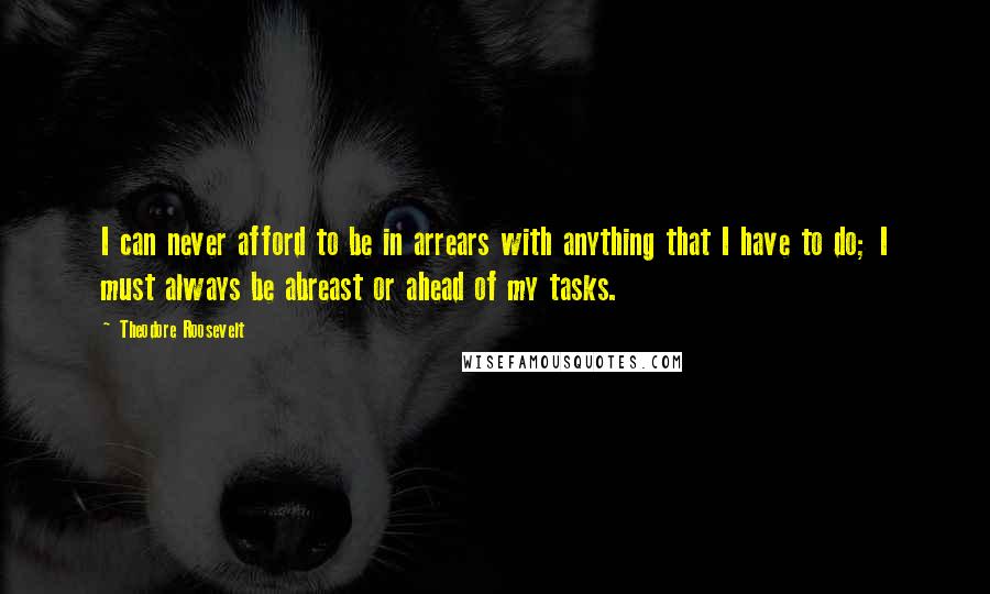 Theodore Roosevelt Quotes: I can never afford to be in arrears with anything that I have to do; I must always be abreast or ahead of my tasks.