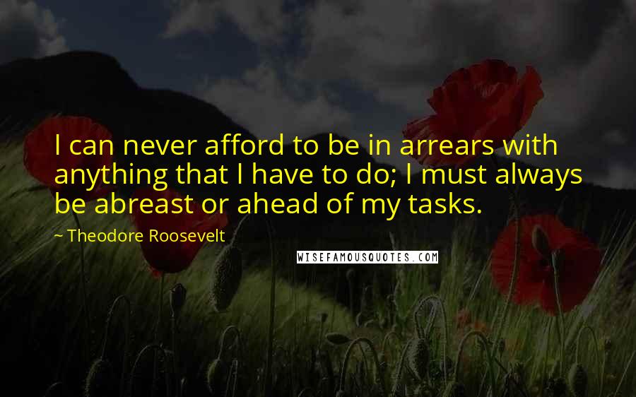 Theodore Roosevelt Quotes: I can never afford to be in arrears with anything that I have to do; I must always be abreast or ahead of my tasks.