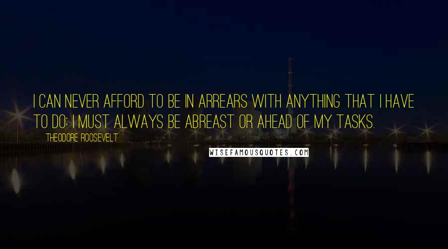 Theodore Roosevelt Quotes: I can never afford to be in arrears with anything that I have to do; I must always be abreast or ahead of my tasks.