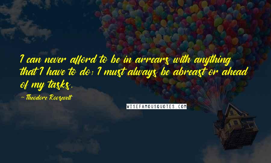 Theodore Roosevelt Quotes: I can never afford to be in arrears with anything that I have to do; I must always be abreast or ahead of my tasks.