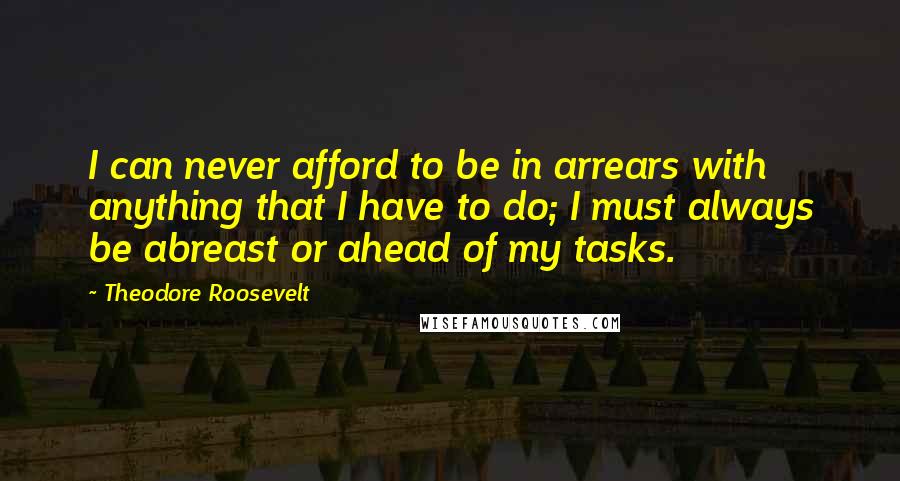 Theodore Roosevelt Quotes: I can never afford to be in arrears with anything that I have to do; I must always be abreast or ahead of my tasks.