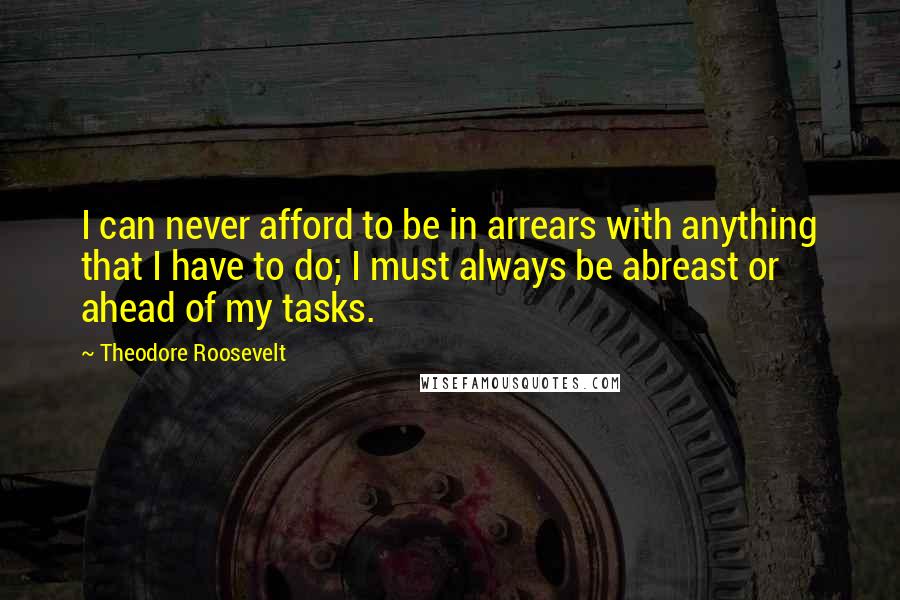 Theodore Roosevelt Quotes: I can never afford to be in arrears with anything that I have to do; I must always be abreast or ahead of my tasks.