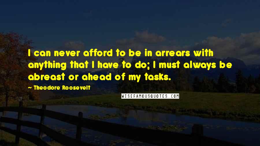 Theodore Roosevelt Quotes: I can never afford to be in arrears with anything that I have to do; I must always be abreast or ahead of my tasks.