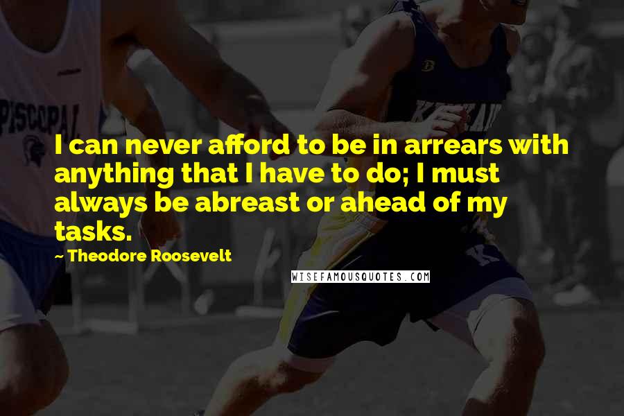 Theodore Roosevelt Quotes: I can never afford to be in arrears with anything that I have to do; I must always be abreast or ahead of my tasks.