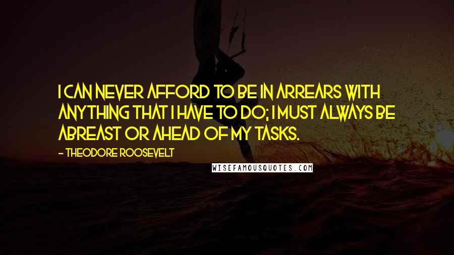 Theodore Roosevelt Quotes: I can never afford to be in arrears with anything that I have to do; I must always be abreast or ahead of my tasks.