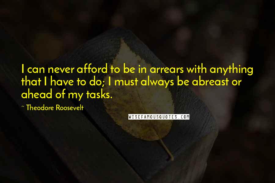 Theodore Roosevelt Quotes: I can never afford to be in arrears with anything that I have to do; I must always be abreast or ahead of my tasks.