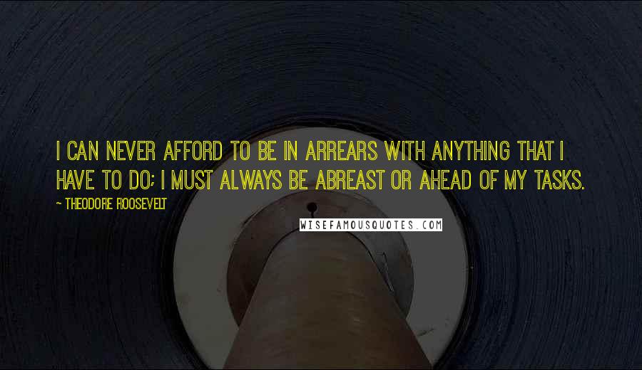 Theodore Roosevelt Quotes: I can never afford to be in arrears with anything that I have to do; I must always be abreast or ahead of my tasks.