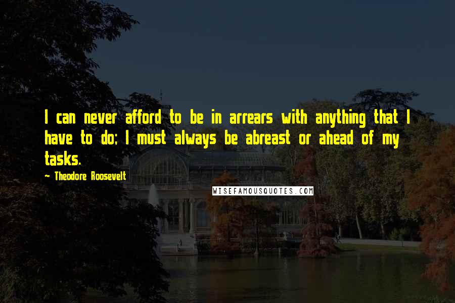 Theodore Roosevelt Quotes: I can never afford to be in arrears with anything that I have to do; I must always be abreast or ahead of my tasks.