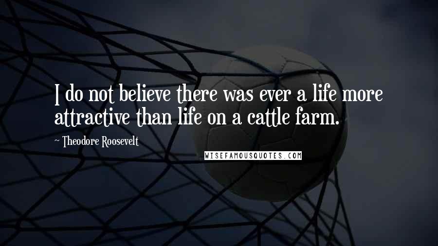 Theodore Roosevelt Quotes: I do not believe there was ever a life more attractive than life on a cattle farm.