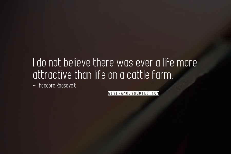 Theodore Roosevelt Quotes: I do not believe there was ever a life more attractive than life on a cattle farm.