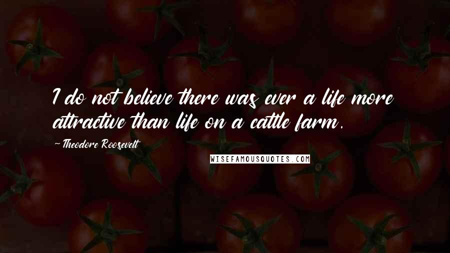 Theodore Roosevelt Quotes: I do not believe there was ever a life more attractive than life on a cattle farm.