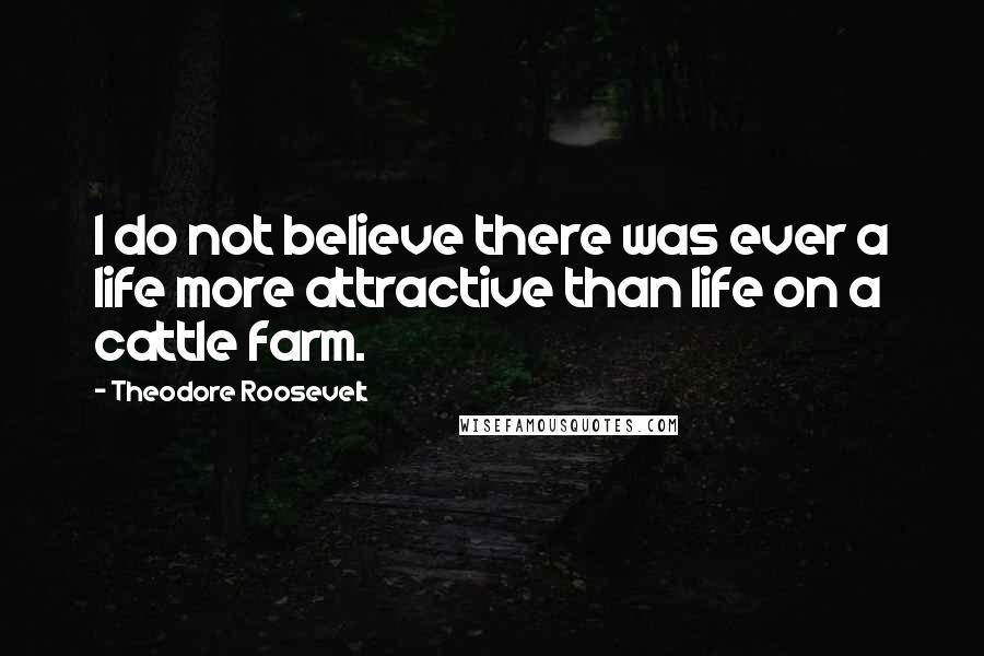 Theodore Roosevelt Quotes: I do not believe there was ever a life more attractive than life on a cattle farm.