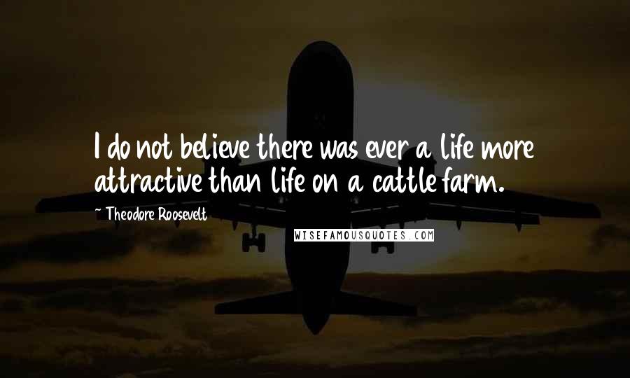 Theodore Roosevelt Quotes: I do not believe there was ever a life more attractive than life on a cattle farm.