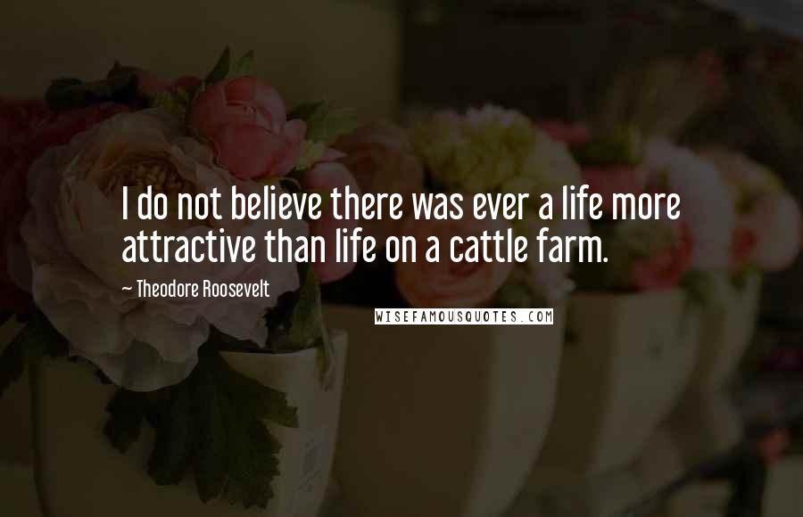 Theodore Roosevelt Quotes: I do not believe there was ever a life more attractive than life on a cattle farm.