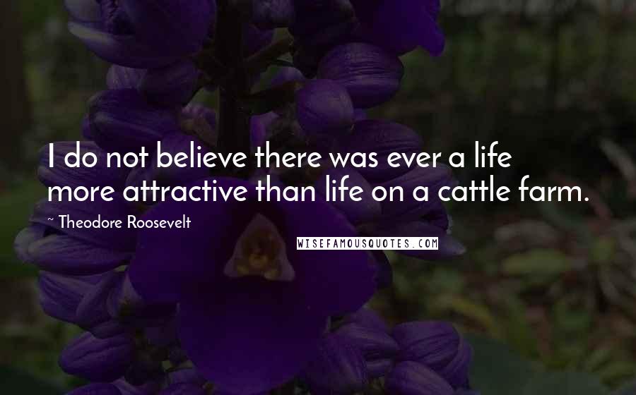 Theodore Roosevelt Quotes: I do not believe there was ever a life more attractive than life on a cattle farm.