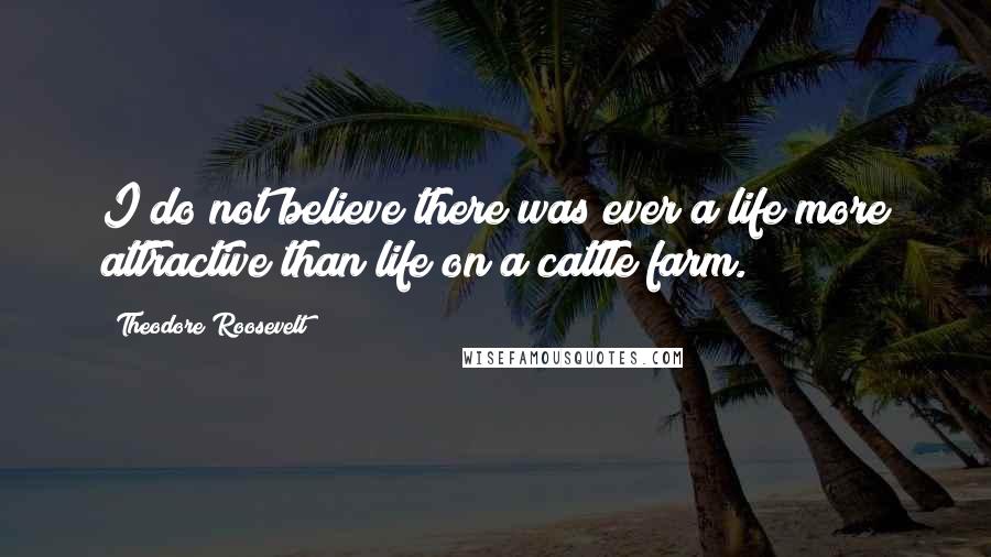 Theodore Roosevelt Quotes: I do not believe there was ever a life more attractive than life on a cattle farm.