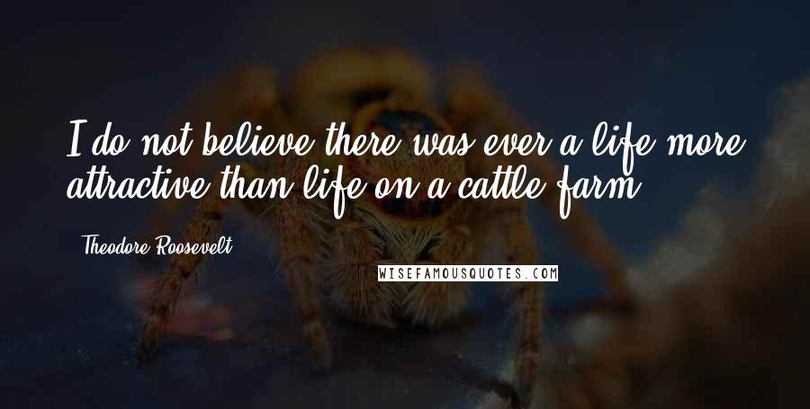 Theodore Roosevelt Quotes: I do not believe there was ever a life more attractive than life on a cattle farm.