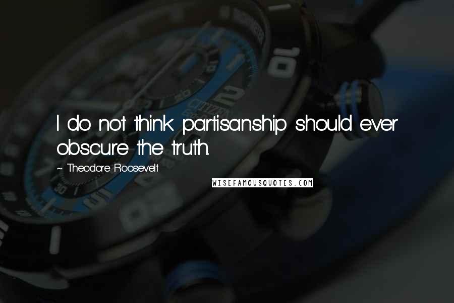 Theodore Roosevelt Quotes: I do not think partisanship should ever obscure the truth.