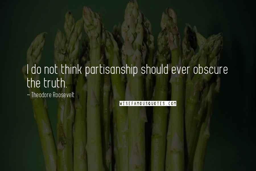 Theodore Roosevelt Quotes: I do not think partisanship should ever obscure the truth.