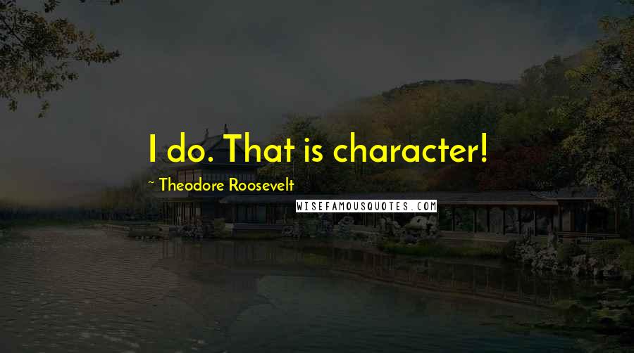 Theodore Roosevelt Quotes: I do. That is character!