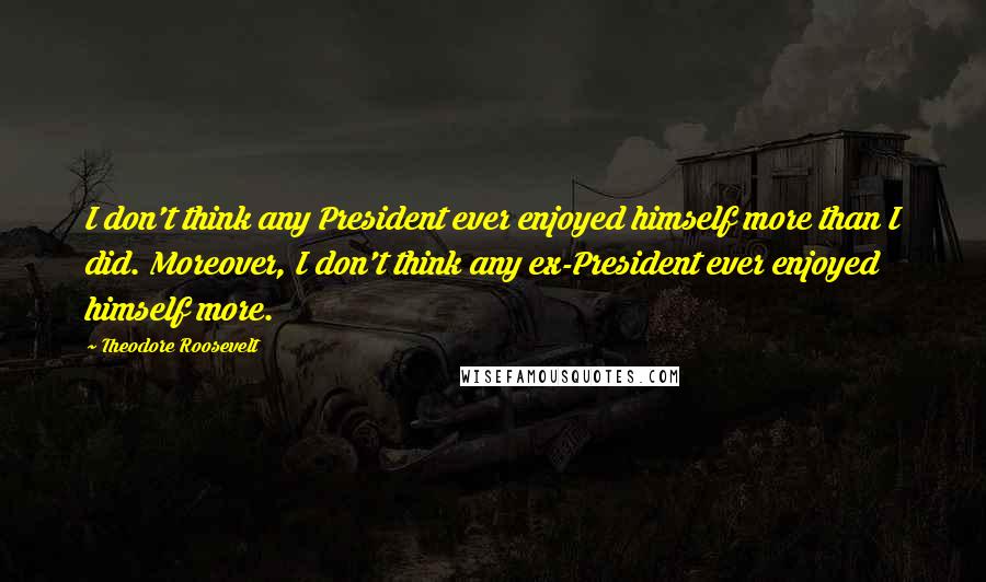 Theodore Roosevelt Quotes: I don't think any President ever enjoyed himself more than I did. Moreover, I don't think any ex-President ever enjoyed himself more.