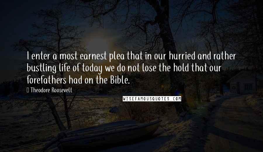 Theodore Roosevelt Quotes: I enter a most earnest plea that in our hurried and rather bustling life of today we do not lose the hold that our forefathers had on the Bible.