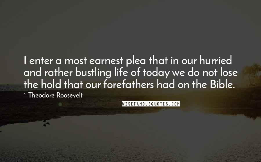 Theodore Roosevelt Quotes: I enter a most earnest plea that in our hurried and rather bustling life of today we do not lose the hold that our forefathers had on the Bible.