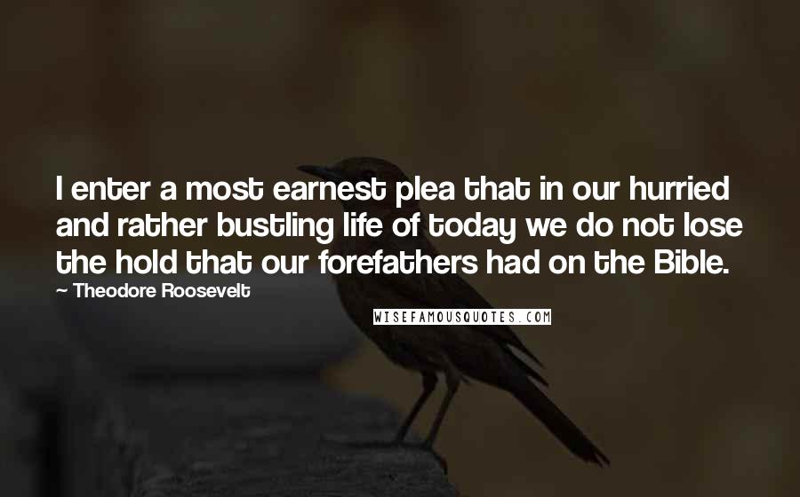 Theodore Roosevelt Quotes: I enter a most earnest plea that in our hurried and rather bustling life of today we do not lose the hold that our forefathers had on the Bible.