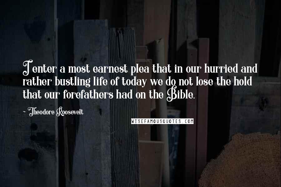 Theodore Roosevelt Quotes: I enter a most earnest plea that in our hurried and rather bustling life of today we do not lose the hold that our forefathers had on the Bible.