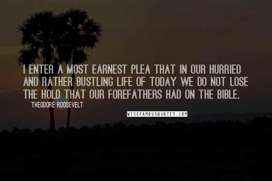 Theodore Roosevelt Quotes: I enter a most earnest plea that in our hurried and rather bustling life of today we do not lose the hold that our forefathers had on the Bible.