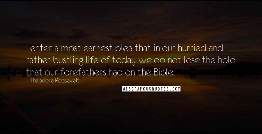 Theodore Roosevelt Quotes: I enter a most earnest plea that in our hurried and rather bustling life of today we do not lose the hold that our forefathers had on the Bible.