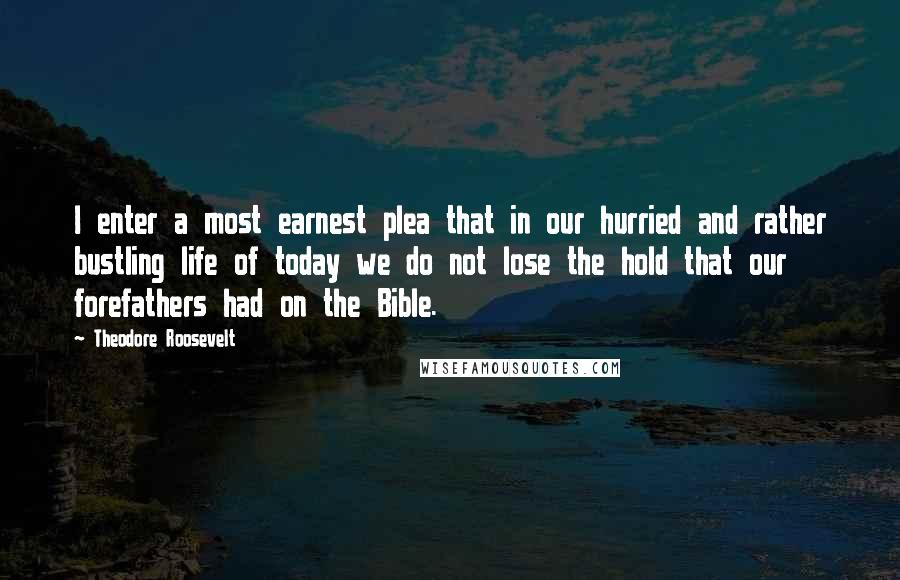 Theodore Roosevelt Quotes: I enter a most earnest plea that in our hurried and rather bustling life of today we do not lose the hold that our forefathers had on the Bible.