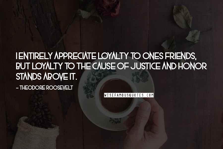 Theodore Roosevelt Quotes: I entirely appreciate loyalty to ones friends, but loyalty to the cause of justice and honor stands above it.