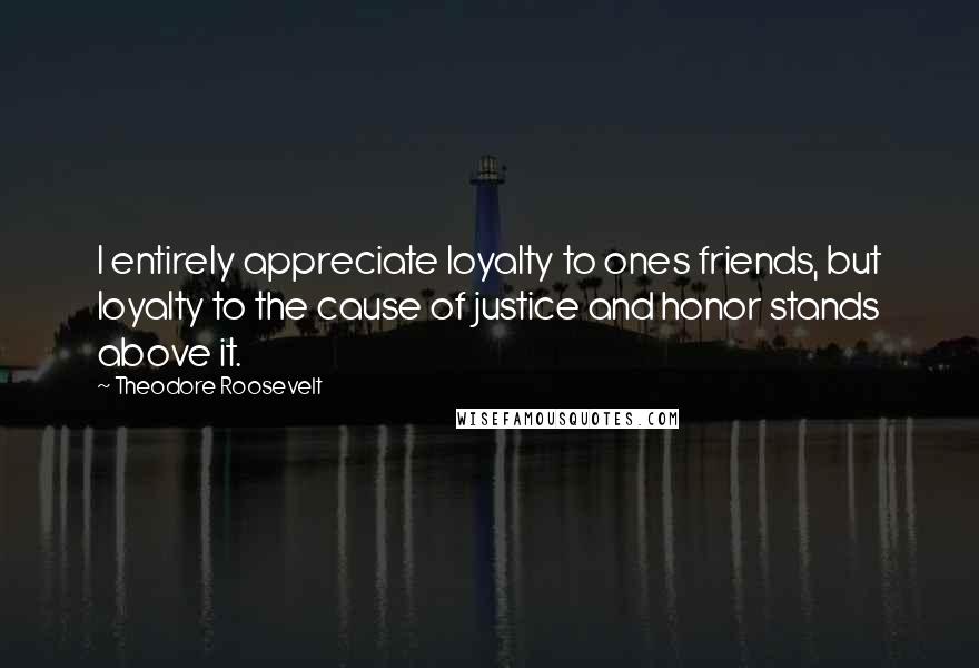 Theodore Roosevelt Quotes: I entirely appreciate loyalty to ones friends, but loyalty to the cause of justice and honor stands above it.