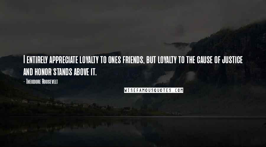 Theodore Roosevelt Quotes: I entirely appreciate loyalty to ones friends, but loyalty to the cause of justice and honor stands above it.