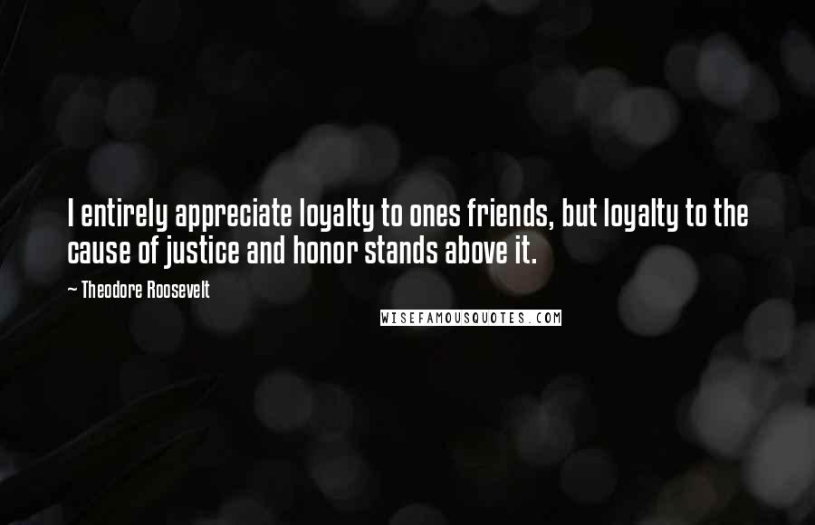 Theodore Roosevelt Quotes: I entirely appreciate loyalty to ones friends, but loyalty to the cause of justice and honor stands above it.