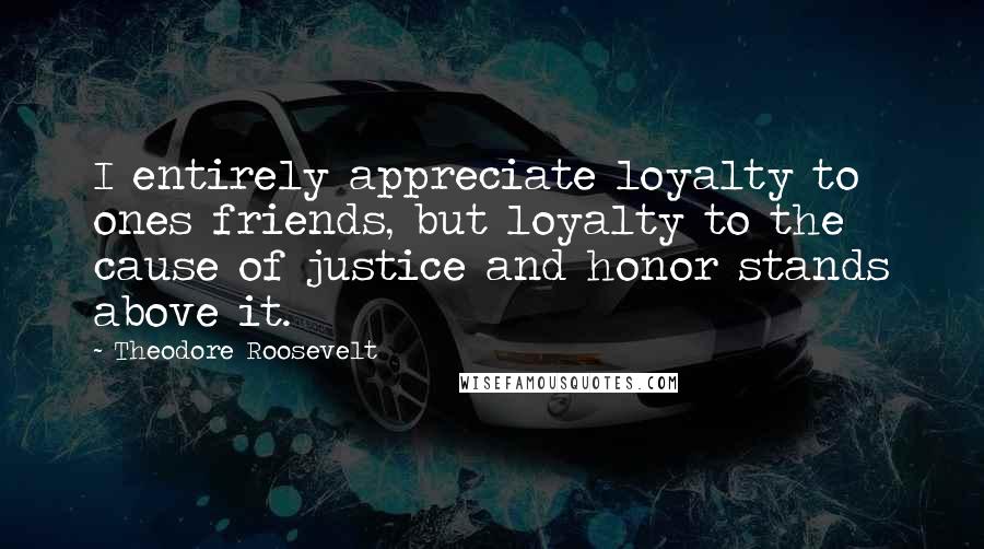 Theodore Roosevelt Quotes: I entirely appreciate loyalty to ones friends, but loyalty to the cause of justice and honor stands above it.