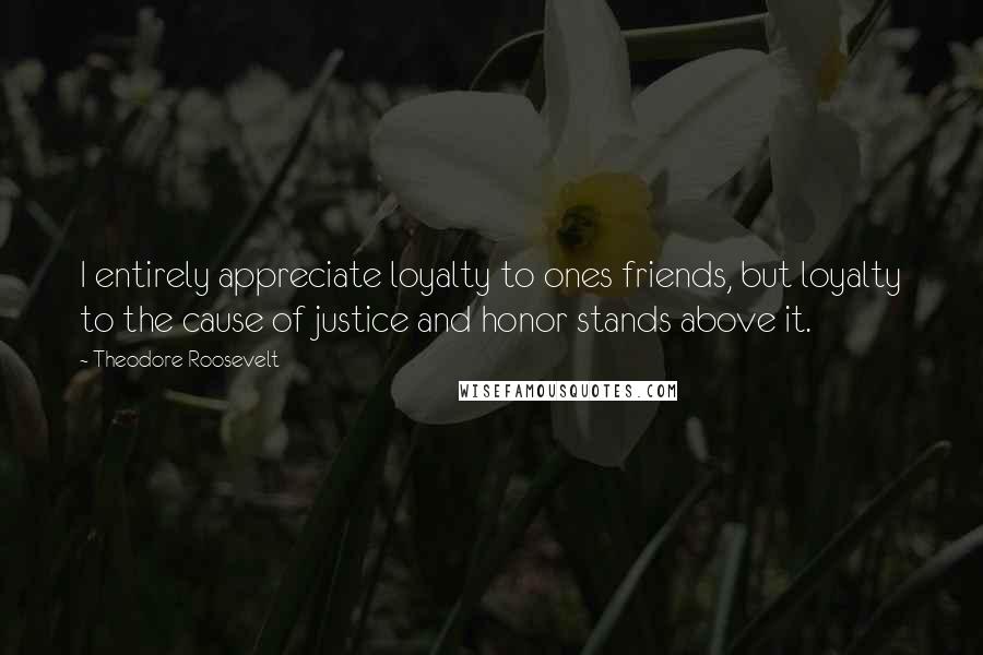 Theodore Roosevelt Quotes: I entirely appreciate loyalty to ones friends, but loyalty to the cause of justice and honor stands above it.