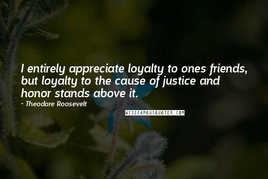 Theodore Roosevelt Quotes: I entirely appreciate loyalty to ones friends, but loyalty to the cause of justice and honor stands above it.