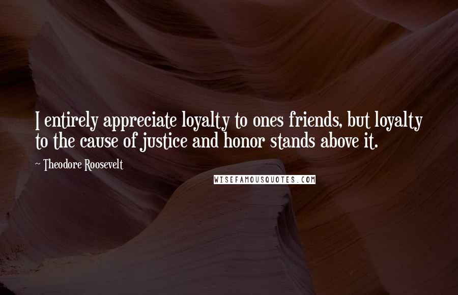 Theodore Roosevelt Quotes: I entirely appreciate loyalty to ones friends, but loyalty to the cause of justice and honor stands above it.