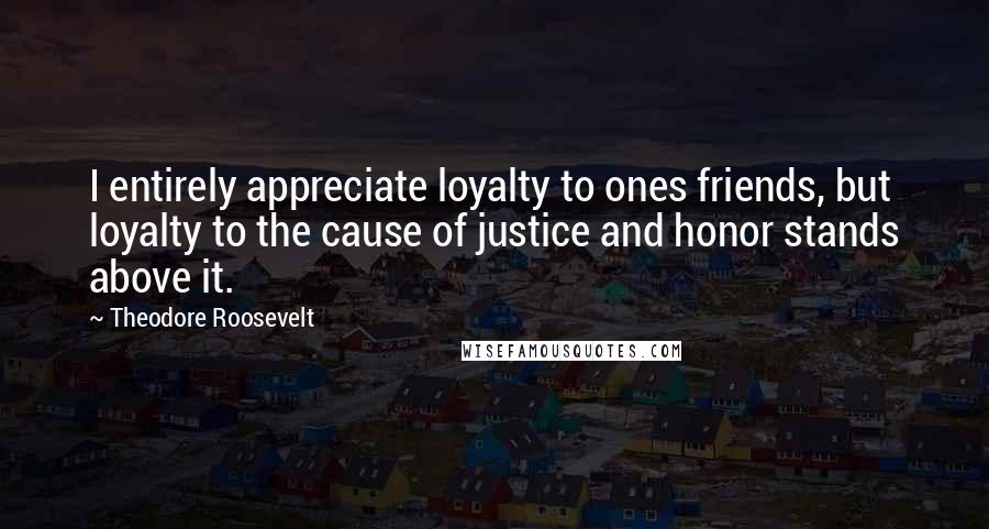 Theodore Roosevelt Quotes: I entirely appreciate loyalty to ones friends, but loyalty to the cause of justice and honor stands above it.