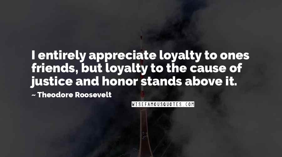 Theodore Roosevelt Quotes: I entirely appreciate loyalty to ones friends, but loyalty to the cause of justice and honor stands above it.