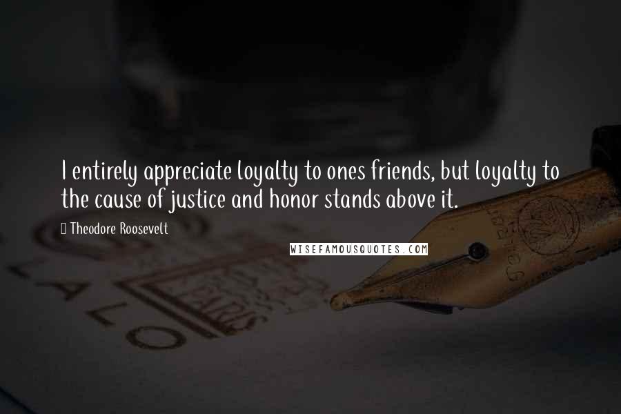 Theodore Roosevelt Quotes: I entirely appreciate loyalty to ones friends, but loyalty to the cause of justice and honor stands above it.