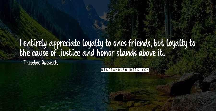 Theodore Roosevelt Quotes: I entirely appreciate loyalty to ones friends, but loyalty to the cause of justice and honor stands above it.