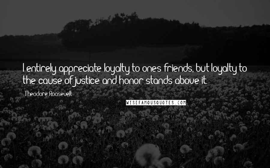 Theodore Roosevelt Quotes: I entirely appreciate loyalty to ones friends, but loyalty to the cause of justice and honor stands above it.